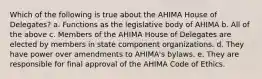 Which of the following is true about the AHIMA House of Delegates? a. Functions as the legislative body of AHIMA b. All of the above c. Members of the AHIMA House of Delegates are elected by members in state component organizations. d. They have power over amendments to AHIMA's bylaws. e. They are responsible for final approval of the AHIMA Code of Ethics.