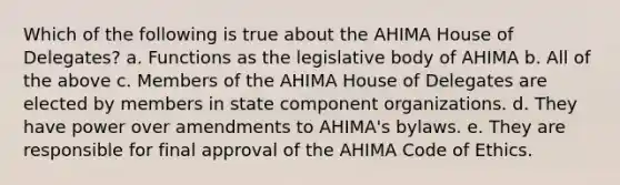 Which of the following is true about the AHIMA House of Delegates? a. Functions as the legislative body of AHIMA b. All of the above c. Members of the AHIMA House of Delegates are elected by members in state component organizations. d. They have power over amendments to AHIMA's bylaws. e. They are responsible for final approval of the AHIMA Code of Ethics.