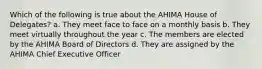 Which of the following is true about the AHIMA House of Delegates? a. They meet face to face on a monthly basis b. They meet virtually throughout the year c. The members are elected by the AHIMA Board of Directors d. They are assigned by the AHIMA Chief Executive Officer