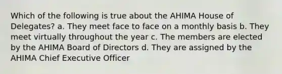 Which of the following is true about the AHIMA House of Delegates? a. They meet face to face on a monthly basis b. They meet virtually throughout the year c. The members are elected by the AHIMA Board of Directors d. They are assigned by the AHIMA Chief Executive Officer