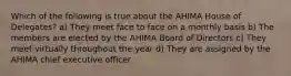 Which of the following is true about the AHIMA House of Delegates? a) They meet face to face on a monthly basis b) The members are elected by the AHIMA Board of Directors c) They meet virtually throughout the year d) They are assigned by the AHIMA chief executive officer