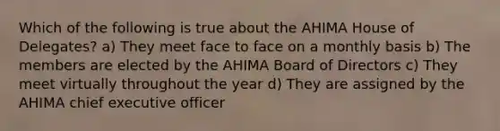 Which of the following is true about the AHIMA House of Delegates? a) They meet face to face on a monthly basis b) The members are elected by the AHIMA Board of Directors c) They meet virtually throughout the year d) They are assigned by the AHIMA chief executive officer