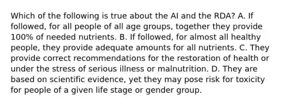 Which of the following is true about the AI and the RDA? A. If followed, for all people of all age groups, together they provide 100% of needed nutrients. B. If followed, for almost all healthy people, they provide adequate amounts for all nutrients. C. They provide correct recommendations for the restoration of health or under the stress of serious illness or malnutrition. D. They are based on scientific evidence, yet they may pose risk for toxicity for people of a given life stage or gender group.