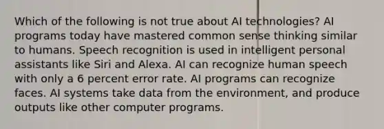 Which of the following is not true about AI technologies? AI programs today have mastered common sense thinking similar to humans. Speech recognition is used in intelligent personal assistants like Siri and Alexa. AI can recognize human speech with only a 6 percent error rate. AI programs can recognize faces. AI systems take data from the environment, and produce outputs like other computer programs.