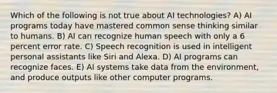 Which of the following is not true about AI technologies? A) AI programs today have mastered common sense thinking similar to humans. B) AI can recognize human speech with only a 6 percent error rate. C) Speech recognition is used in intelligent personal assistants like Siri and Alexa. D) AI programs can recognize faces. E) AI systems take data from the environment, and produce outputs like other computer programs.