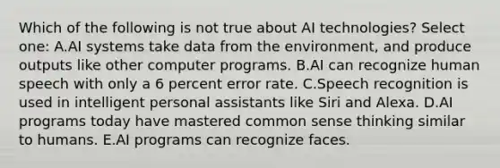 Which of the following is not true about AI technologies? Select one: A.AI systems take data from the environment, and produce outputs like other computer programs. B.AI can recognize human speech with only a 6 percent error rate. C.Speech recognition is used in intelligent personal assistants like Siri and Alexa. D.AI programs today have mastered common sense thinking similar to humans. E.AI programs can recognize faces.