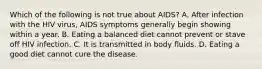 Which of the following is not true about AIDS? A. After infection with the HIV virus, AIDS symptoms generally begin showing within a year. B. Eating a balanced diet cannot prevent or stave off HIV infection. C. It is transmitted in body fluids. D. Eating a good diet cannot cure the disease.