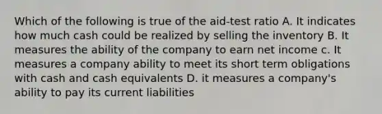 Which of the following is true of the aid-test ratio A. It indicates how much cash could be realized by selling the inventory B. It measures the ability of the company to earn net income c. It measures a company ability to meet its short term obligations with cash and cash equivalents D. it measures a company's ability to pay its current liabilities