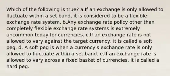 Which of the following is true? a.If an exchange is only allowed to fluctuate within a set band, it is considered to be a flexible exchange rate system. b.Any exchange rate policy other than completely flexible exchange rate systems is extremely uncommon today for currencies. c.If an exchange rate is not allowed to vary against the target currency, it is called a soft peg. d. A soft peg is when a currency's exchange rate is only allowed to fluctuate within a set band. e.If an exchange rate is allowed to vary across a fixed basket of currencies, it is called a hard peg.