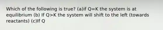 Which of the following is true? (a)if Q=K the system is at equilibrium (b) If Q>K the system will shift to the left (towards reactants) (c)If Q<K the system will shift to the right (d)1, 2, & 3 are true (e)none of these are true