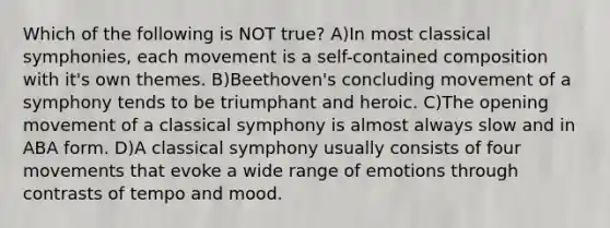 Which of the following is NOT true? A)In most classical symphonies, each movement is a self-contained composition with it's own themes. B)Beethoven's concluding movement of a symphony tends to be triumphant and heroic. C)The opening movement of a classical symphony is almost always slow and in ABA form. D)A classical symphony usually consists of four movements that evoke a wide range of emotions through contrasts of tempo and mood.