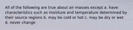 All of the following are true about air masses except a. have characteristics such as moisture and temperature determined by their source regions b. may be cold or hot c. may be dry or wet d. never change