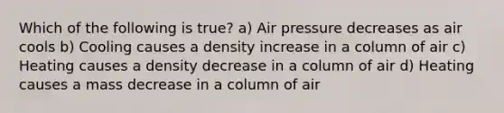 Which of the following is true? a) Air pressure decreases as air cools b) Cooling causes a density increase in a column of air c) Heating causes a density decrease in a column of air d) Heating causes a mass decrease in a column of air