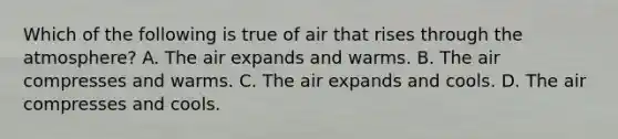 Which of the following is true of air that rises through the atmosphere? A. The air expands and warms. B. The air compresses and warms. C. The air expands and cools. D. The air compresses and cools.