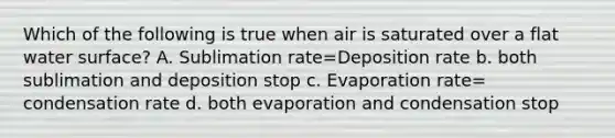 Which of the following is true when air is saturated over a flat water surface? A. Sublimation rate=Deposition rate b. both sublimation and deposition stop c. Evaporation rate= condensation rate d. both evaporation and condensation stop