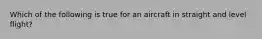 Which of the following is true for an aircraft in straight and level flight?