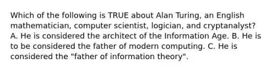 Which of the following is TRUE about Alan Turing, an English mathematician, computer scientist, logician, and cryptanalyst? A. He is considered the architect of the Information Age. B. He is to be considered the father of modern computing. C. He is considered the "father of information theory".