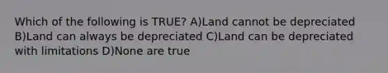 Which of the following is TRUE? A)Land cannot be depreciated B)Land can always be depreciated C)Land can be depreciated with limitations D)None are true