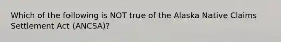 Which of the following is NOT true of the Alaska Native Claims Settlement Act (ANCSA)?