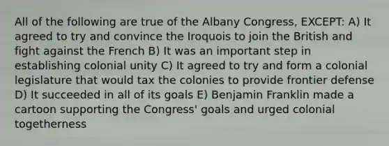 All of the following are true of the Albany Congress, EXCEPT: A) It agreed to try and convince the Iroquois to join the British and fight against the French B) It was an important step in establishing colonial unity C) It agreed to try and form a colonial legislature that would tax the colonies to provide frontier defense D) It succeeded in all of its goals E) Benjamin Franklin made a cartoon supporting the Congress' goals and urged colonial togetherness