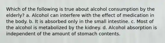 Which of the following is true about alcohol consumption by the elderly? a. Alcohol can interfere with the effect of medication in the body. b. It is absorbed only in the small intestine. c. Most of the alcohol is metabolized by the kidney. d. Alcohol absorption is independent of the amount of stomach contents.