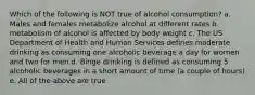 Which of the following is NOT true of alcohol consumption? a. Males and females metabolize alcohol at different rates b. metabolism of alcohol is affected by body weight c. The US Department of Health and Human Services defines moderate drinking as consuming one alcoholic beverage a day for women and two for men d. Binge drinking is defined as consuming 5 alcoholic beverages in a short amount of time (a couple of hours) e. All of the above are true