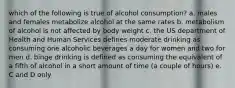 which of the following is true of alcohol consumption? a. males and females metabolize alcohol at the same rates b. metabolism of alcohol is not affected by body weight c. the US department of Health and Human Services defines moderate drinking as consuming one alcoholic beverages a day for women and two for men d. binge drinking is defined as consuming the equivalent of a fifth of alcohol in a short amount of time (a couple of hours) e. C and D only