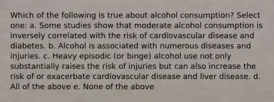 Which of the following is true about alcohol consumption? Select one: a. Some studies show that moderate alcohol consumption is inversely correlated with the risk of cardiovascular disease and diabetes. b. Alcohol is associated with numerous diseases and injuries. c. Heavy episodic (or binge) alcohol use not only substantially raises the risk of injuries but can also increase the risk of or exacerbate cardiovascular disease and liver disease. d. All of the above e. None of the above