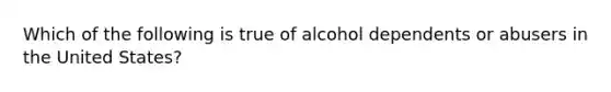 Which of the following is true of alcohol dependents or abusers in the United States?