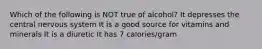 Which of the following is NOT true of alcohol? It depresses the central nervous system It is a good source for vitamins and minerals It is a diuretic It has 7 calories/gram