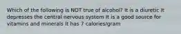 Which of the following is NOT true of alcohol? It is a diuretic It depresses the central nervous system It is a good source for vitamins and minerals It has 7 calories/gram