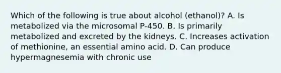 Which of the following is true about alcohol (ethanol)? A. Is metabolized via the microsomal P-450. B. Is primarily metabolized and excreted by the kidneys. C. Increases activation of methionine, an essential amino acid. D. Can produce hypermagnesemia with chronic use