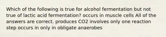 Which of the following is true for alcohol fermentation but not true of lactic acid fermentation? occurs in muscle cells All of the answers are correct. produces CO2 involves only one reaction step occurs in only in obligate anaerobes