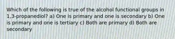 Which of the following is true of the alcohol functional groups in 1,3-propanediol? a) One is primary and one is secondary b) One is primary and one is tertiary c) Both are primary d) Both are secondary