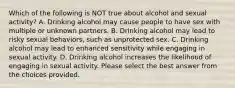 Which of the following is NOT true about alcohol and sexual activity? A. Drinking alcohol may cause people to have sex with multiple or unknown partners. B. Drinking alcohol may lead to risky sexual behaviors, such as unprotected sex. C. Drinking alcohol may lead to enhanced sensitivity while engaging in sexual activity. D. Drinking alcohol increases the likelihood of engaging in sexual activity. Please select the best answer from the choices provided.