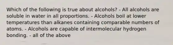 Which of the following is true about alcohols? - All alcohols are soluble in water in all proportions. - Alcohols boil at lower temperatures than alkanes containing comparable numbers of atoms. - Alcohols are capable of intermolecular hydrogen bonding. - all of the above