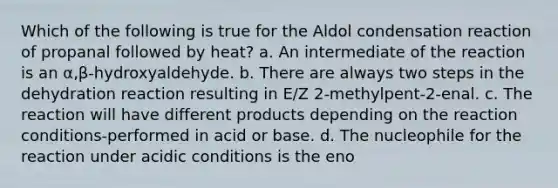 Which of the following is true for the Aldol condensation reaction of propanal followed by heat? a. An intermediate of the reaction is an α,β-hydroxyaldehyde. b. There are always two steps in the dehydration reaction resulting in E/Z 2-methylpent-2-enal. c. The reaction will have different products depending on the reaction conditions-performed in acid or base. d. The nucleophile for the reaction under acidic conditions is the eno