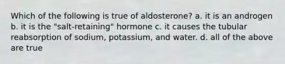 Which of the following is true of aldosterone? a. it is an androgen b. it is the "salt-retaining" hormone c. it causes the tubular reabsorption of sodium, potassium, and water. d. all of the above are true