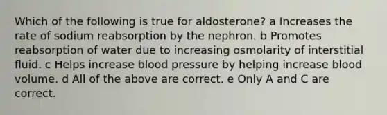 Which of the following is true for aldosterone? a Increases the rate of sodium reabsorption by the nephron. b Promotes reabsorption of water due to increasing osmolarity of interstitial fluid. c Helps increase blood pressure by helping increase blood volume. d All of the above are correct. e Only A and C are correct.