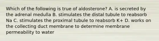 Which of the following is true of aldosterone? A. is secreted by the adrenal medulla B. stimulates the distal tubule to reabsorb Na C. stimulates the proximal tubule to reabsorb K+ D. works on the collecting duct membrane to determine membrane permeability to water