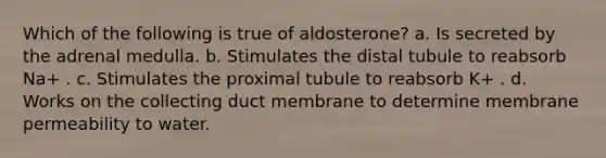 Which of the following is true of aldosterone? a. Is secreted by the adrenal medulla. b. Stimulates the distal tubule to reabsorb Na+ . c. Stimulates the proximal tubule to reabsorb K+ . d. Works on the collecting duct membrane to determine membrane permeability to water.