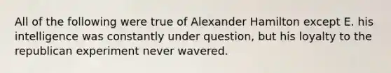 All of the following were true of Alexander Hamilton except E. his intelligence was constantly under question, but his loyalty to the republican experiment never wavered.