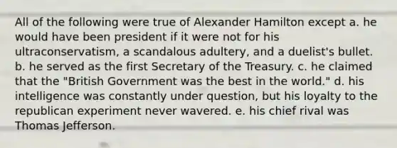 All of the following were true of Alexander Hamilton except a. he would have been president if it were not for his ultraconservatism, a scandalous adultery, and a duelist's bullet. b. he served as the first Secretary of the Treasury. c. he claimed that the "British Government was the best in the world." d. his intelligence was constantly under question, but his loyalty to the republican experiment never wavered. e. his chief rival was Thomas Jefferson.