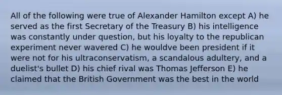 All of the following were true of Alexander Hamilton except A) he served as the first Secretary of the Treasury B) his intelligence was constantly under question, but his loyalty to the republican experiment never wavered C) he wouldve been president if it were not for his ultraconservatism, a scandalous adultery, and a duelist's bullet D) his chief rival was Thomas Jefferson E) he claimed that the British Government was the best in the world