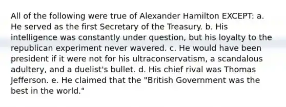 All of the following were true of Alexander Hamilton EXCEPT: a. He served as the first Secretary of the Treasury. b. His intelligence was constantly under question, but his loyalty to the republican experiment never wavered. c. He would have been president if it were not for his ultraconservatism, a scandalous adultery, and a duelist's bullet. d. His chief rival was Thomas Jefferson. e. He claimed that the "British Government was the best in the world."