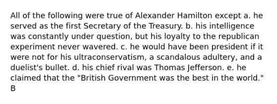 All of the following were true of Alexander Hamilton except a. he served as the first Secretary of the Treasury. b. his intelligence was constantly under question, but his loyalty to the republican experiment never wavered. c. he would have been president if it were not for his ultraconservatism, a scandalous adultery, and a duelist's bullet. d. his chief rival was Thomas Jefferson. e. he claimed that the "British Government was the best in the world." B