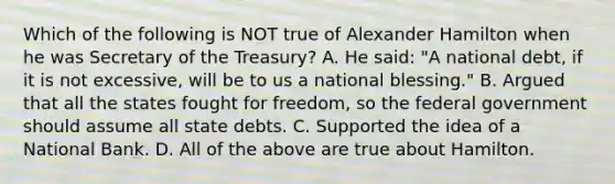 Which of the following is NOT true of Alexander Hamilton when he was Secretary of the Treasury? A. He said: "A national debt, if it is not excessive, will be to us a national blessing." B. Argued that all the states fought for freedom, so the federal government should assume all state debts. C. Supported the idea of a National Bank. D. All of the above are true about Hamilton.