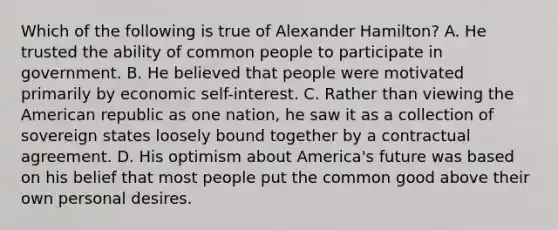 Which of the following is true of Alexander Hamilton? A. He trusted the ability of common people to participate in government. B. He believed that people were motivated primarily by economic self-interest. C. Rather than viewing the American republic as one nation, he saw it as a collection of sovereign states loosely bound together by a contractual agreement. D. His optimism about America's future was based on his belief that most people put the common good above their own personal desires.