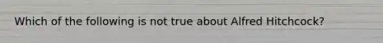 Which of the following is not true about Alfred Hitchcock?