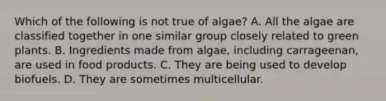 Which of the following is not true of algae? A. All the algae are classified together in one similar group closely related to green plants. B. Ingredients made from algae, including carrageenan, are used in food products. C. They are being used to develop biofuels. D. They are sometimes multicellular.